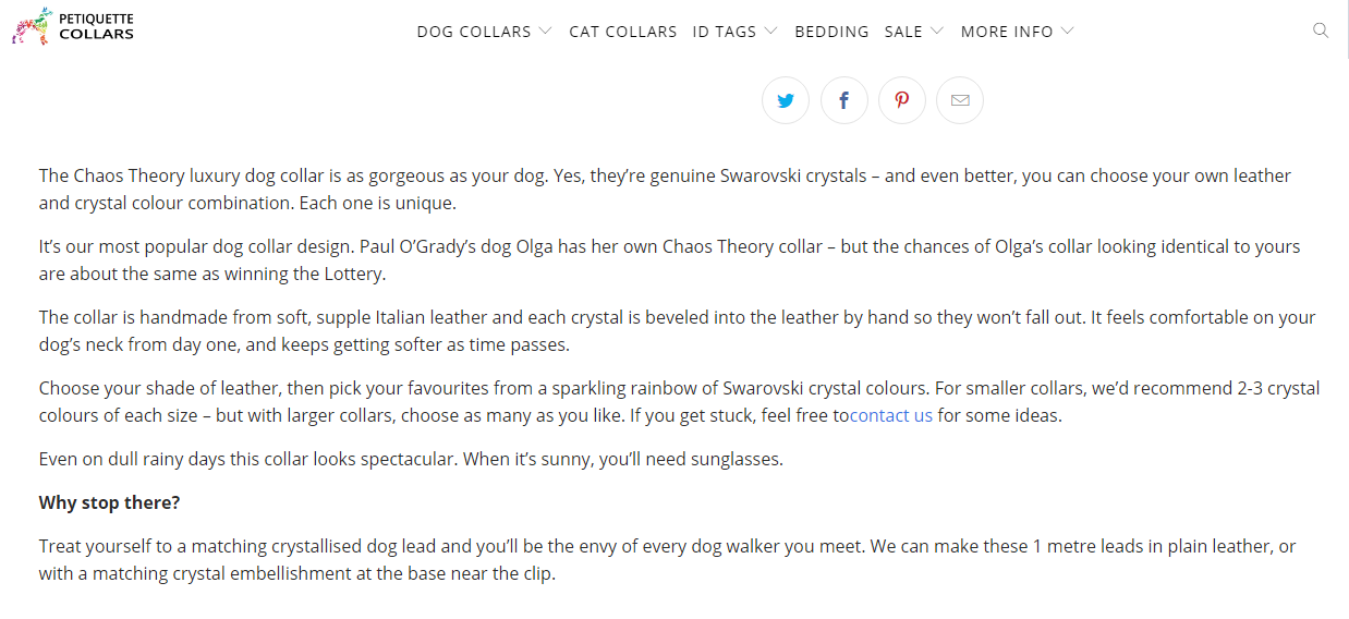 The Chaos Theory luxury dog collar is as gorgeous as your dog. Yes, they're genuine Swarovski crystals - and even better, you can choose your own leather and crystal colour combination. Each one is unique.It's our most popular dog collar design. Paul O'Grady's dog Olga has her own Chaos Theory collar - but the chances of Olga's collar looking identical to yours are about the same as winning the Lottery. The collar is handmade from soft, supple Italian leather and each crystal is beveled into the leather by hand so they won't fall out. It feels comfortable on your dog's neck from day one and keeps getting softer as time passes. Choose your shade of leather, then pick your favourites from a sparkling rainbow of Swarovski crystal colours. For smaller collars, we'd recommend 2-3 crystal colours of each size - but with larger collars, choose as many as you'd like. If you get stuck, feel free to contact us for some ideas. Even on dull rainy days, this collar looks spectacular. When it's sunny, you'll need sunglasses. Why stop there? Treat yourself to a matching crystallised dog lead and you'll be the envey of every dog walker you meet. We can make these 1 metre leads in plain leather or with a matching crystal embellishment at the base near the clip.