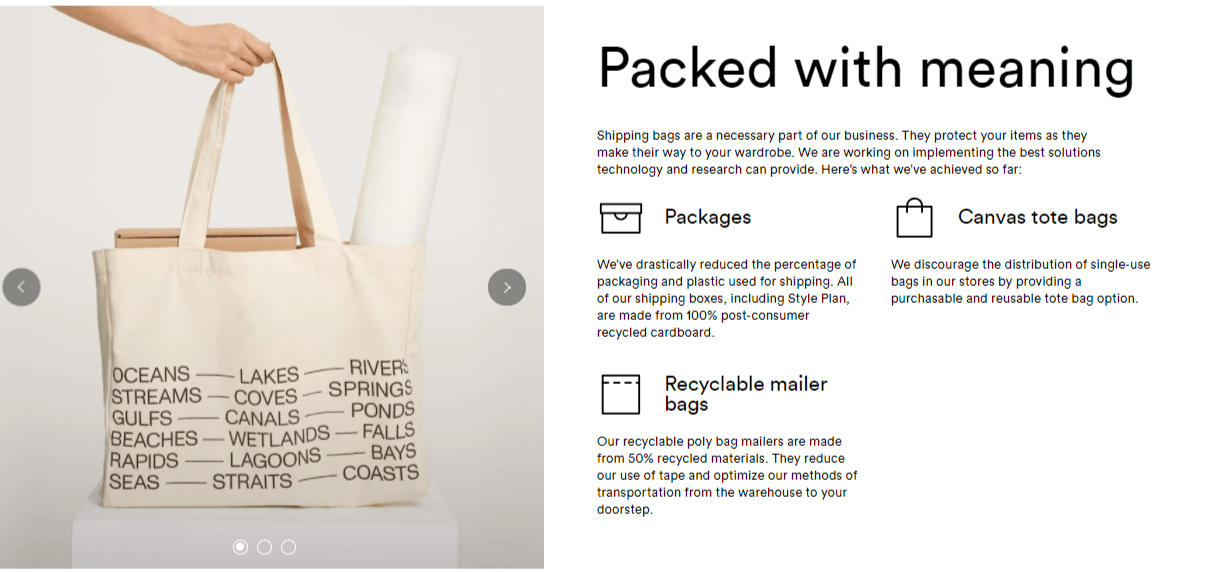 Packed with meaning. Shipping bags are a necessary part of our business. They protect your items as they make their way to your wardrobe. We are working on implementing the best solutions technology and research can provide. Here’s what we’ve achieved so far. Packaging: We’ve drastically reduced the percentage of packaging and plastic used for shipping. All of our kraft boxes and mailers are made from recycled paper and can be easily recycled. Our compostable polybags are made with a biodegradable polymer that allows microorganisms present in landfills to fully break them down. Canvas tote bags: We discourage the distribution of single-use bags in our stores by providing a purchasable and reusable tote bag option. 