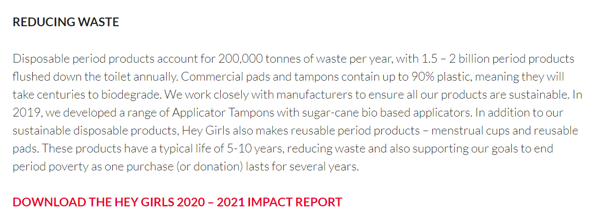 Reducing waste. Disposable period products account for 200,000 tonnes of waste per year with 1.5 - 2 billion period products flushed down the toilet annualy. Commercial pads and tampons contain up to 90% plastic, meaning they will take centuries to biodegrade. We work closely with manufacturers to ensure all our products are sustainable. In 2019, we developed a range of Applicator Tampons with sugar-cane bio based applicators. In addition to our sustainable disposable products, Hey Girls also makes reusable period products - menstruation cups and resuable pads. These products have a typical life of 5 - 10 years, reducing waste and also supporting our goals to end period poverty as one purchase (or donation) lasts for several years. Download the Hey Girls 2020 - 2021 impact report.