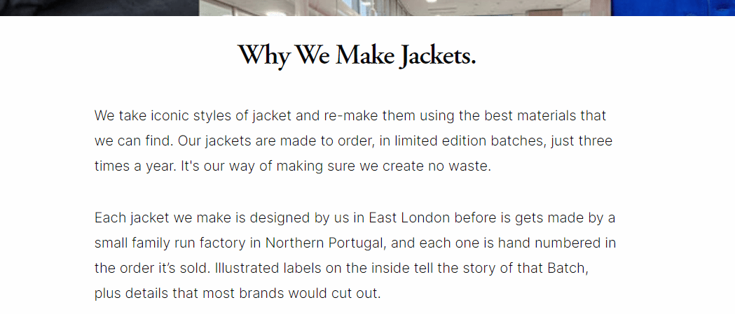 Why We Make Jackets. We take iconic jacket styles and re-make them using the best materials that we can find. All of our jackets are made to order, in limited edition batches, just four times a year. It's our way of making sure we create no waste. Each jacket we make is designed by us in East London before is gets made by a small family run factory in Northern Portugal. Each one is hand numbered in the order it’s sold. Illustrated labels on the inside tell the story of that Batch, plus details that most brands would cut out.