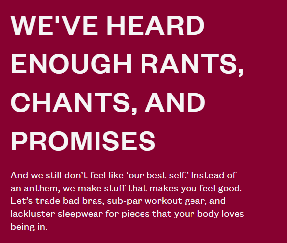 gigantic food corporations or have some old man behind a wooden desk in a tall building make decisions for us, we would all quit our jobs and go work for an old man behind a wooden desk in a tall building making gigantic food company decisions for us. Don't hold your breath. Oatly's irreverent sustainability copy We've heard enough rants, chants and promises. And we still don't feel like 'our best self.' Instead of an anthem, we make stuff that makes you feel good. Let's trade bad bras, sub-par workout gear, and lackluster sleepwear for pieces that your body loves being in.